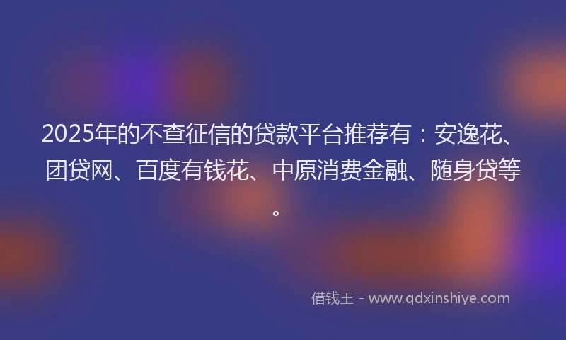 2025年的不查征信的贷款平台推荐有：安逸花、团贷网、百度有钱花、中原消费金融、随身贷等。