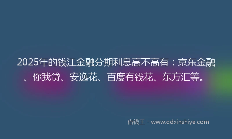 2025年的钱江金融分期利息高不高有：京东金融、你我贷、安逸花、百度有钱花、东方汇等。