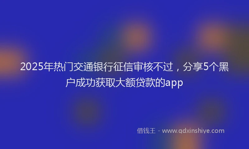 2025年热门交通银行征信审核不过，分享5个黑户成功获取大额贷款的app
