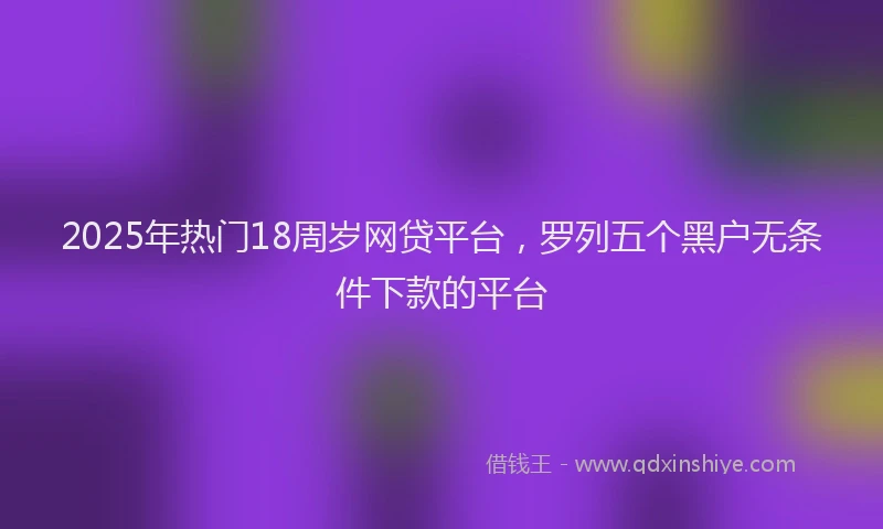 2025年热门18周岁网贷平台，罗列五个黑户无条件下款的平台