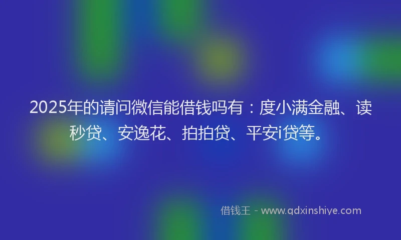 2025年的请问微信能借钱吗有：度小满金融、读秒贷、安逸花、拍拍贷、平安i贷等。