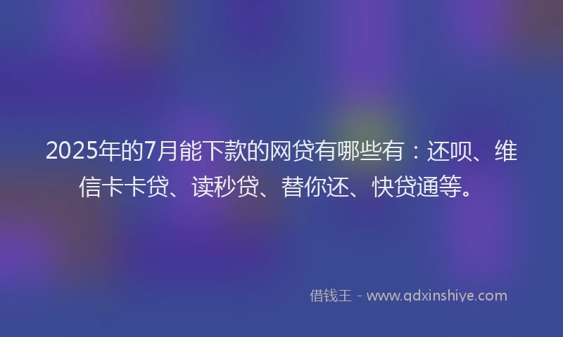 2025年的7月能下款的网贷有哪些有：还呗、维信卡卡贷、读秒贷、替你还、快贷通等。
