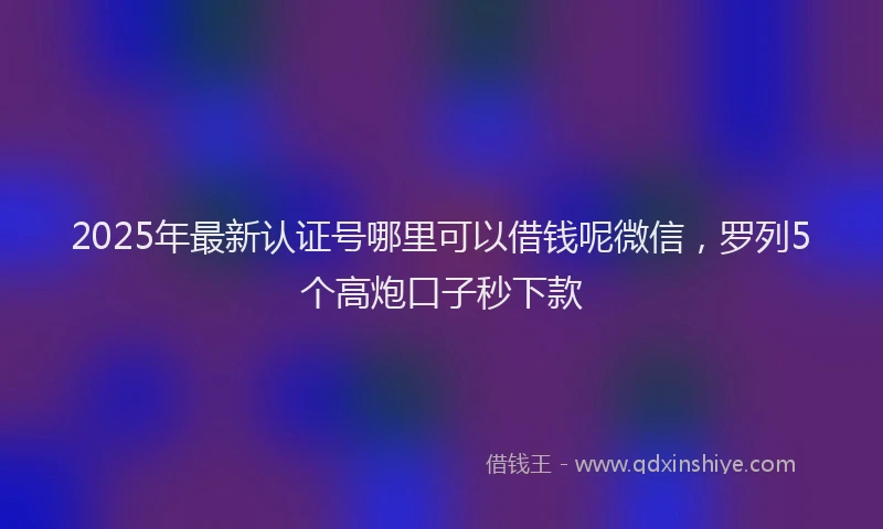 2025年最新认证号哪里可以借钱呢微信，罗列5个高炮口子秒下款