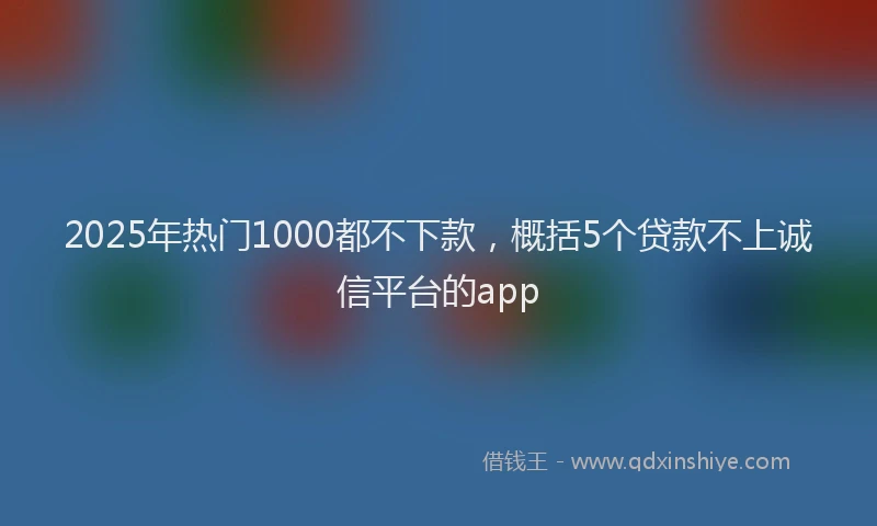 2025年热门1000都不下款，概括5个贷款不上诚信平台的app