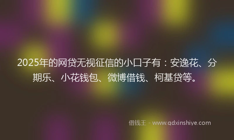 2025年的网贷无视征信的小口子有：安逸花、分期乐、小花钱包、微博借钱、柯基贷等。