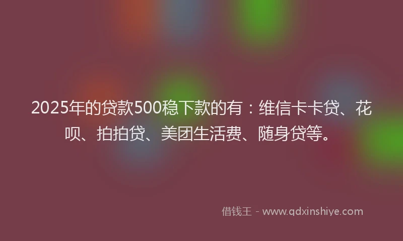 2025年的贷款500稳下款的有：维信卡卡贷、花呗、拍拍贷、美团生活费、随身贷等。
