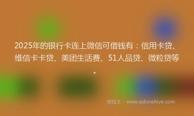 2025年的银行卡连上微信可借钱有：信用卡贷、维信卡卡贷、美团生活费、51人品贷、微粒贷等。