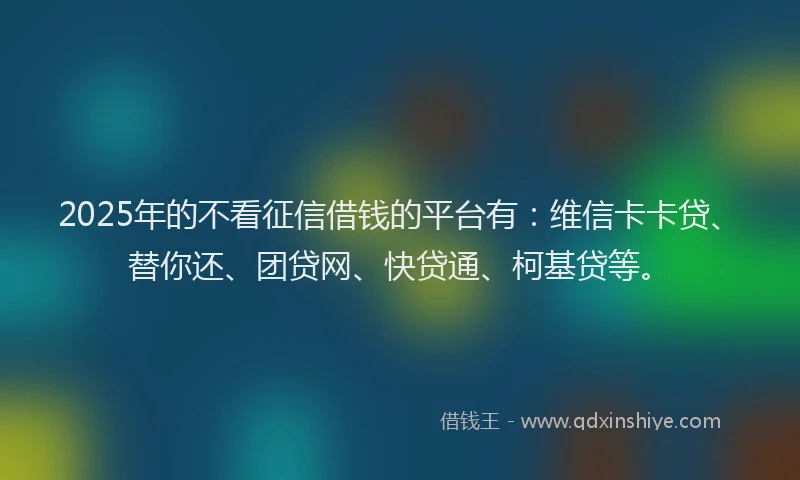 2025年的不看征信借钱的平台有：维信卡卡贷、替你还、团贷网、快贷通、柯基贷等。