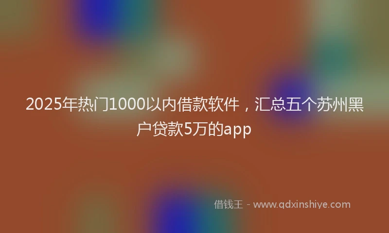 2025年热门1000以内借款软件，汇总五个苏州黑户贷款5万的app