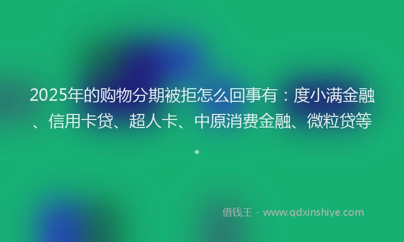 2025年的购物分期被拒怎么回事有：度小满金融、信用卡贷、超人卡、中原消费金融、微粒贷等。