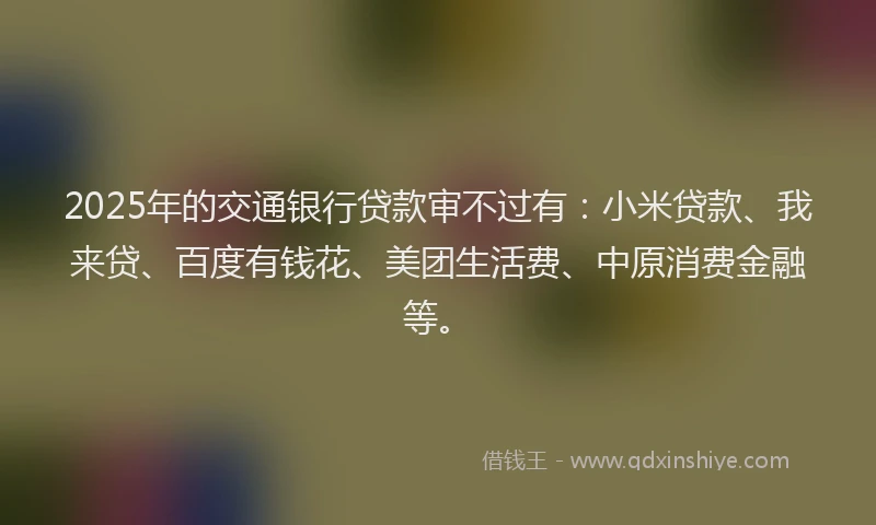 2025年的交通银行贷款审不过有：小米贷款、我来贷、百度有钱花、美团生活费、中原消费金融等。