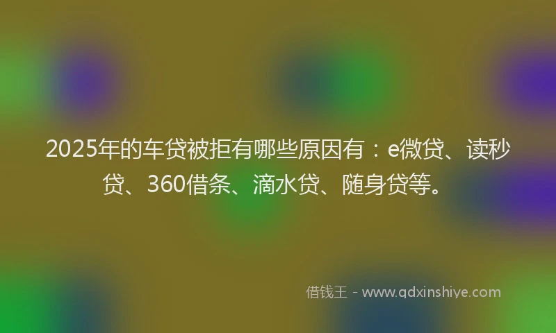 2025年的车贷被拒有哪些原因有：e微贷、读秒贷、360借条、滴水贷、随身贷等。