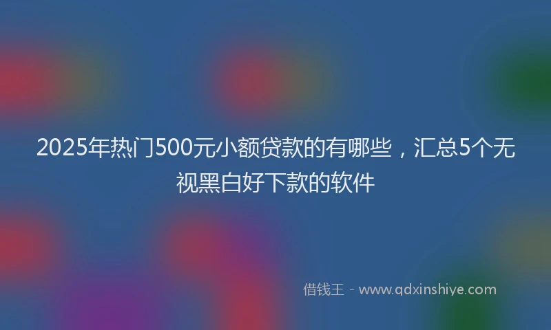 2025年热门500元小额贷款的有哪些，汇总5个无视黑白好下款的软件