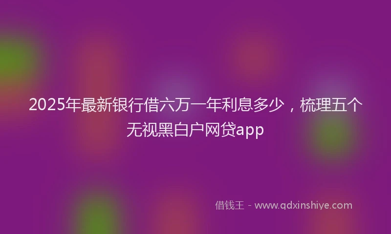 2025年最新银行借六万一年利息多少，梳理五个无视黑白户网贷app