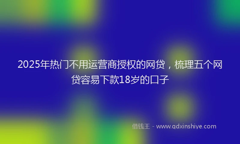 2025年热门不用运营商授权的网贷，梳理五个网贷容易下款18岁的口子