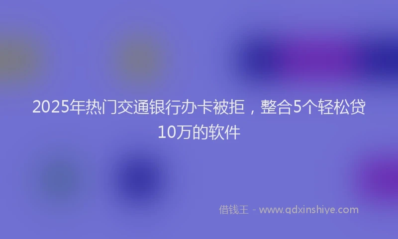 2025年热门交通银行办卡被拒，整合5个轻松贷10万的软件