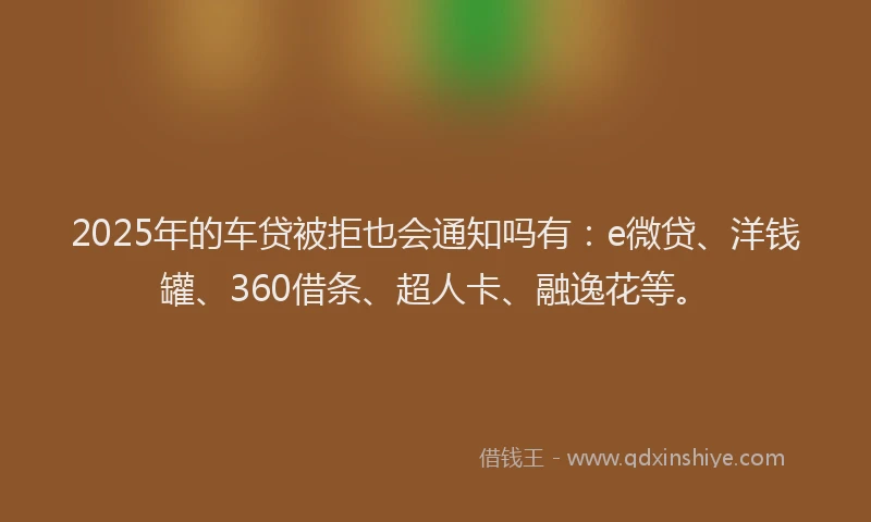 2025年的车贷被拒也会通知吗有：e微贷、洋钱罐、360借条、超人卡、融逸花等。