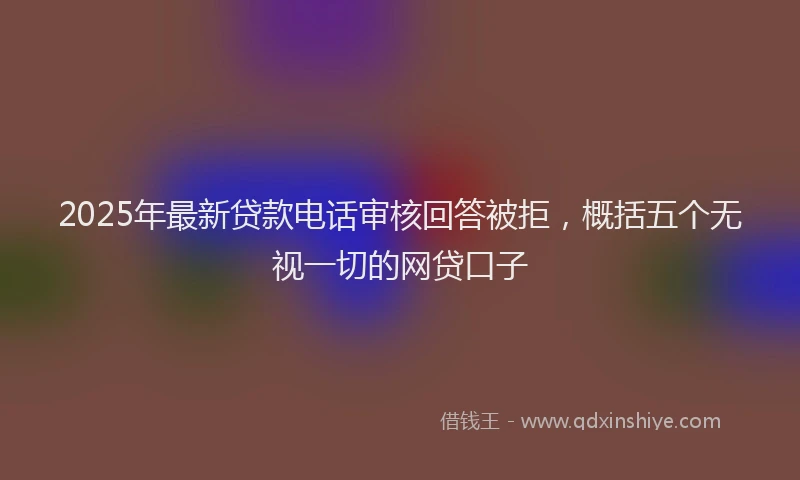 2025年最新贷款电话审核回答被拒，概括五个无视一切的网贷口子