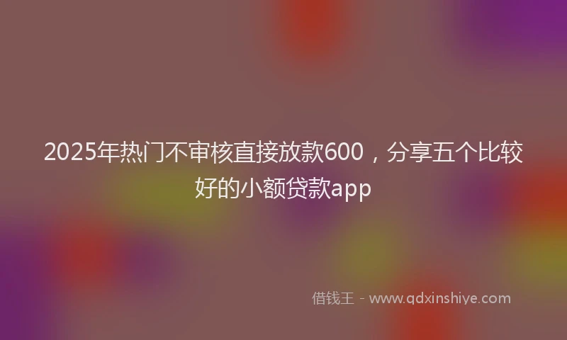 2025年热门不审核直接放款600，分享五个比较好的小额贷款app