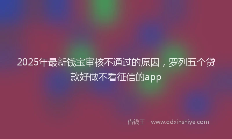 2025年最新钱宝审核不通过的原因，罗列五个贷款好做不看征信的app