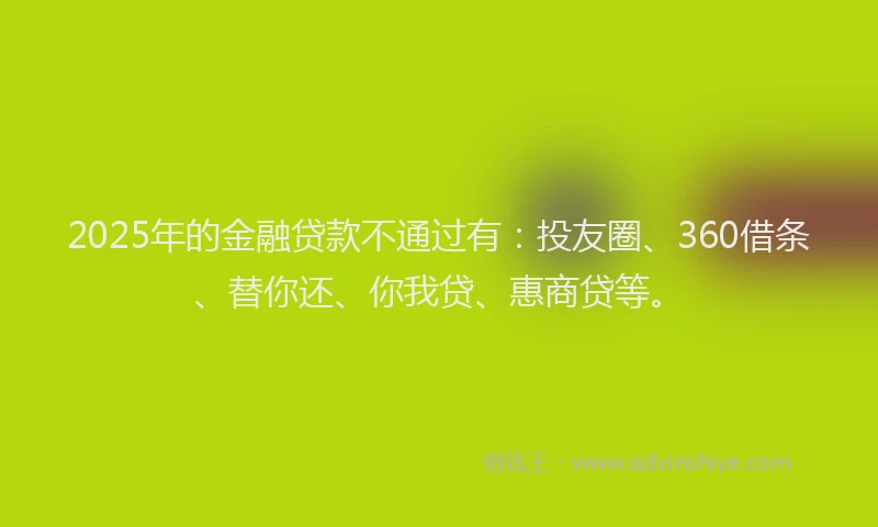 2025年的金融贷款不通过有：投友圈、360借条、替你还、你我贷、惠商贷等。