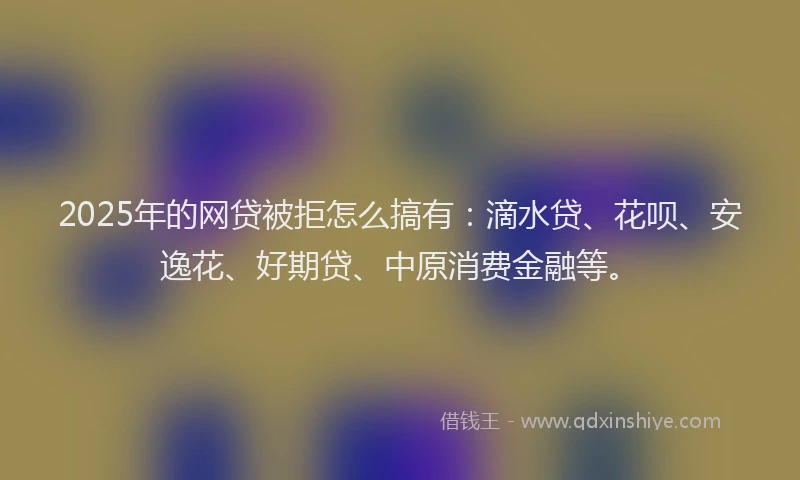 2025年的网贷被拒怎么搞有:滴水贷、花呗、安逸花、好期贷、中原消费金融等。