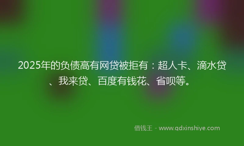2025年的负债高有网贷被拒有：超人卡、滴水贷、我来贷、百度有钱花、省呗等。