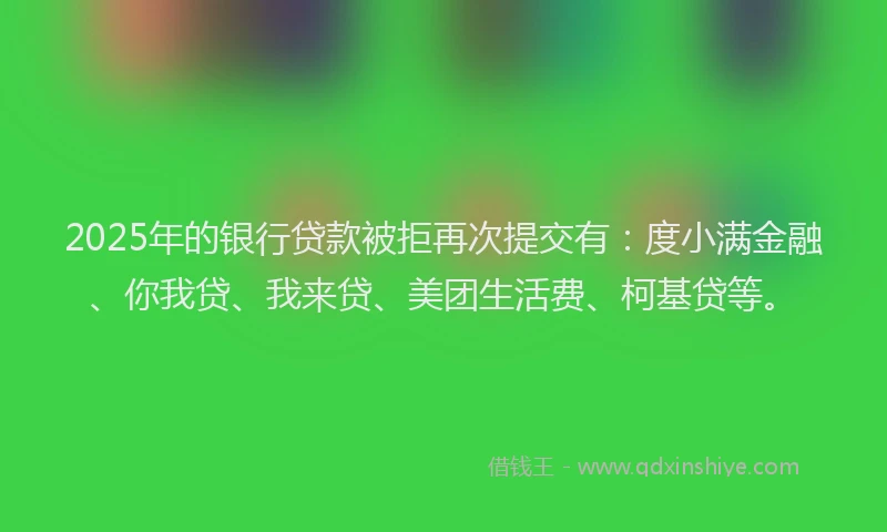 2025年的银行贷款被拒再次提交有：度小满金融、你我贷、我来贷、美团生活费、柯基贷等。