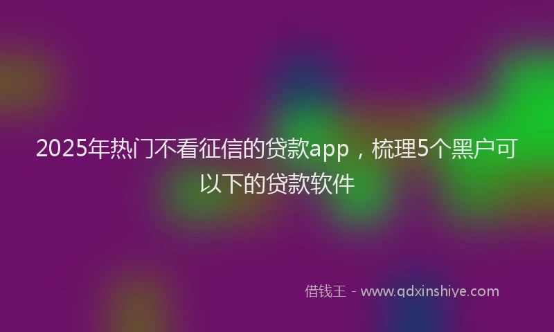 2025年热门不看征信的贷款app，梳理5个黑户可以下的贷款软件