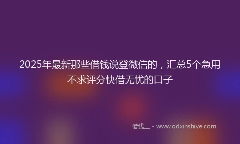 2025年最新那些借钱说登微信的，汇总5个急用不求评分快借无忧的口子