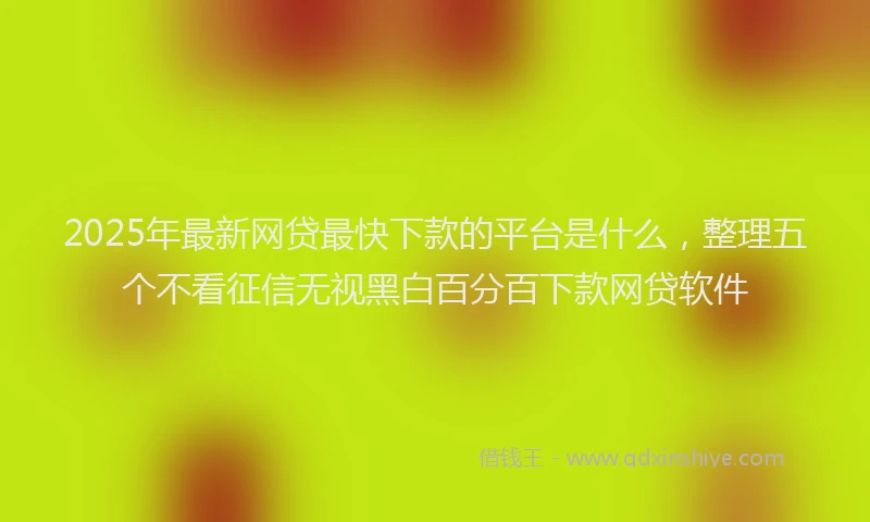 2025年最新网贷最快下款的平台是什么，整理五个不看征信无视黑白百分百下款网贷软件