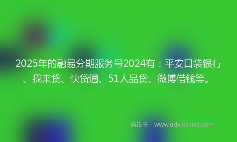 2025年的融易分期服务号2024有：平安口袋银行、我来贷、快贷通、51人品贷、微博借钱等。