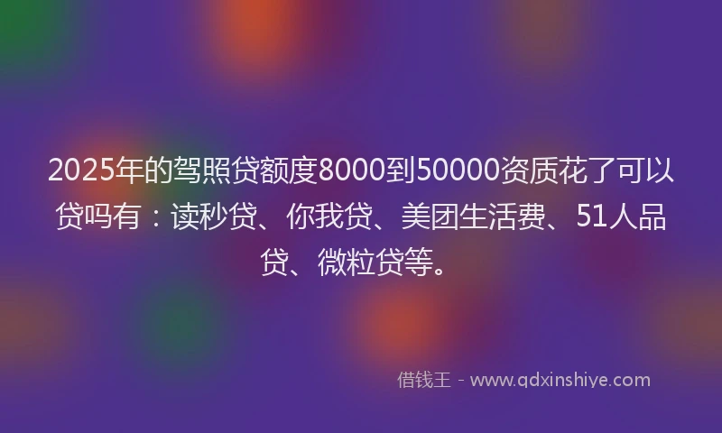 2025年的驾照贷额度8000到50000资质花了可以贷吗有：读秒贷、你我贷、美团生活费、51人品贷、微粒贷等。