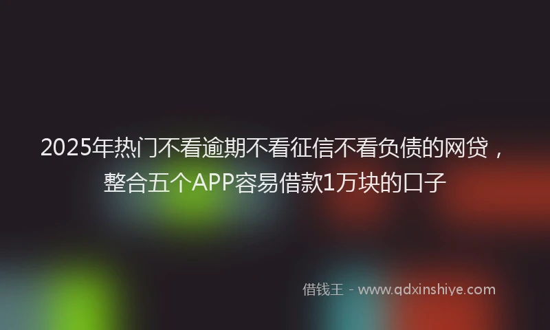 2025年热门不看逾期不看征信不看负债的网贷，整合五个APP容易借款1万块的口子