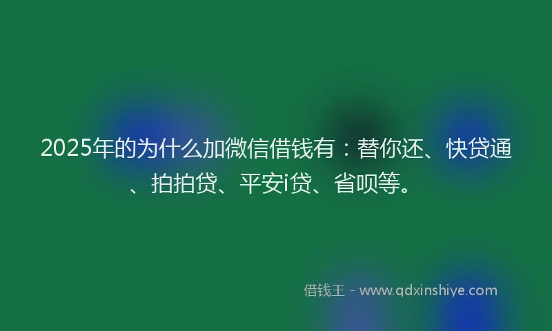 2025年的为什么加微信借钱有：替你还、快贷通、拍拍贷、平安i贷、省呗等。