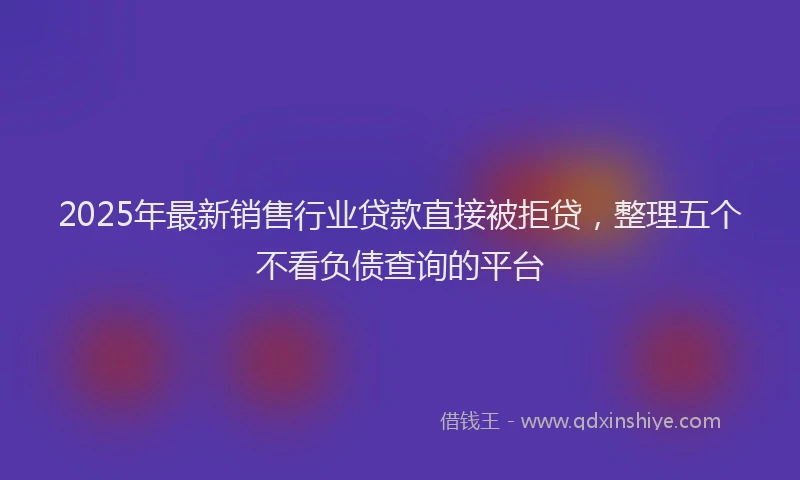 2025年最新销售行业贷款直接被拒贷，整理五个不看负债查询的平台