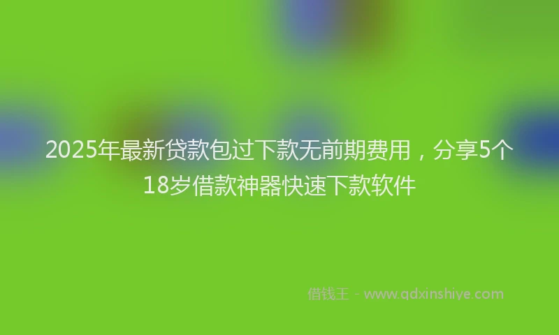 2025年最新贷款包过下款无前期费用，分享5个18岁借款神器快速下款软件