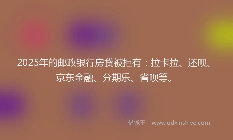 2025年的邮政银行房贷被拒有：拉卡拉、还呗、京东金融、分期乐、省呗等。
