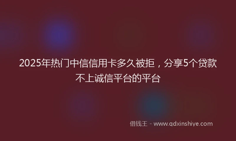 2025年热门中信信用卡多久被拒，分享5个贷款不上诚信平台的平台