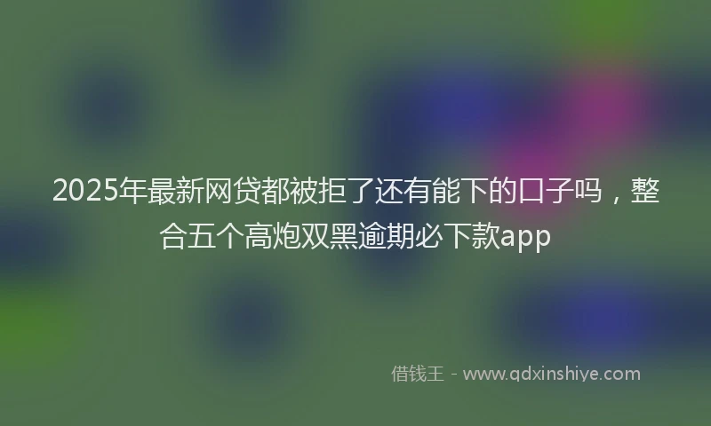 2025年最新网贷都被拒了还有能下的口子吗，整合五个高炮双黑逾期必下款app
