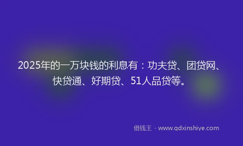 2025年的一万块钱的利息有：功夫贷、团贷网、快贷通、好期贷、51人品贷等。