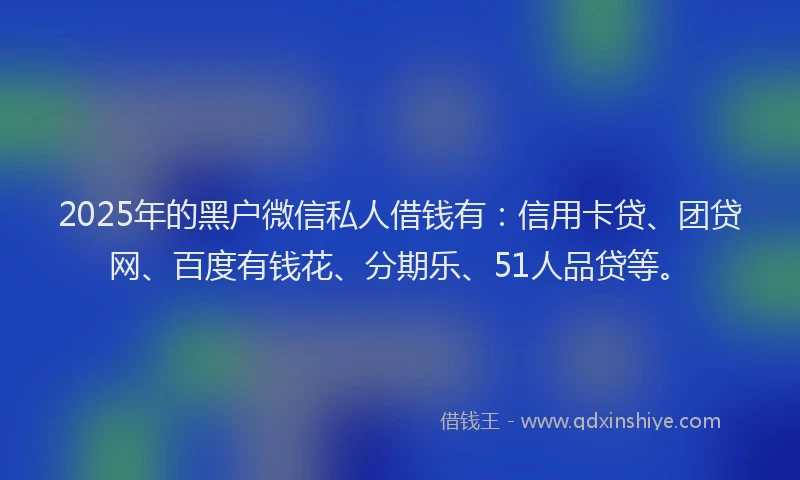 2025年的黑户微信私人借钱有：信用卡贷、团贷网、百度有钱花、分期乐、51人品贷等。