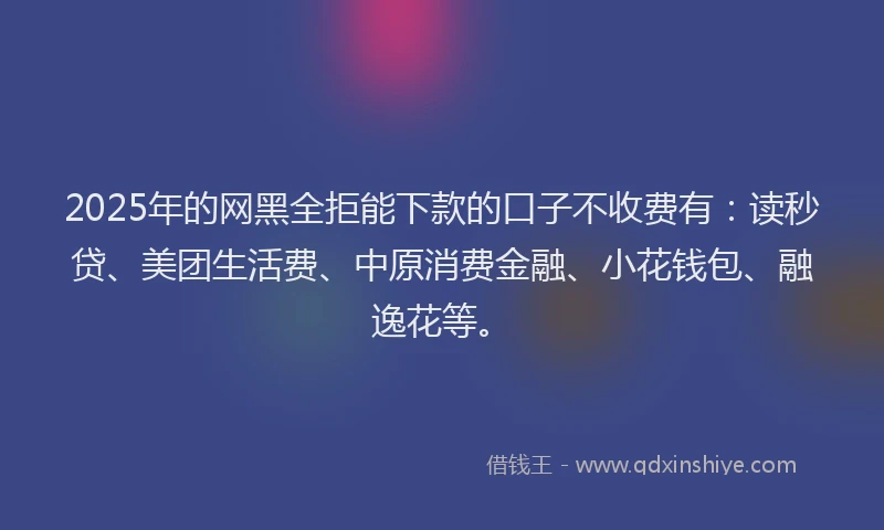 2025年的网黑全拒能下款的口子不收费有：读秒贷、美团生活费、中原消费金融、小花钱包、融逸花等。