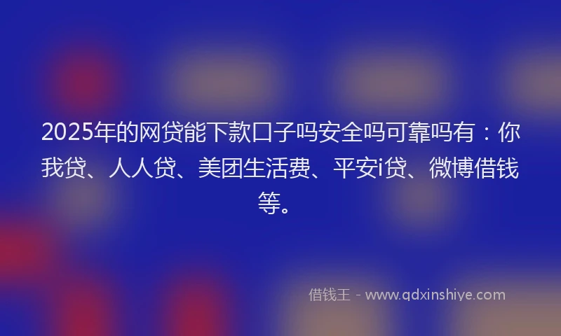 2025年的网贷能下款口子吗安全吗可靠吗有：你我贷、人人贷、美团生活费、平安i贷、微博借钱等。