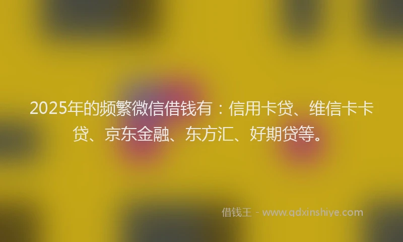 2025年的频繁微信借钱有：信用卡贷、维信卡卡贷、京东金融、东方汇、好期贷等。