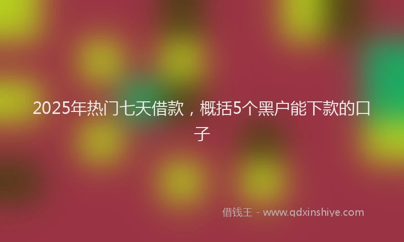 2025年热门七天借款，概括5个黑户能下款的口子