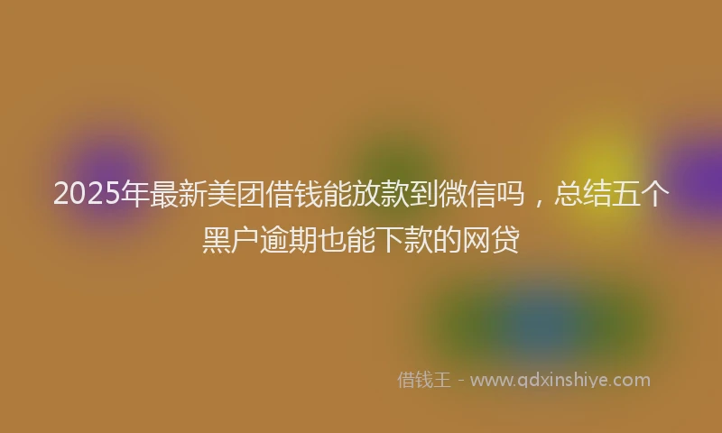 2025年最新美团借钱能放款到微信吗，总结五个黑户逾期也能下款的网贷