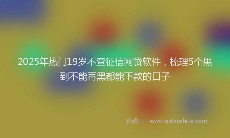 2025年热门19岁不查征信网贷软件，梳理5个黑到不能再黑都能下款的口子