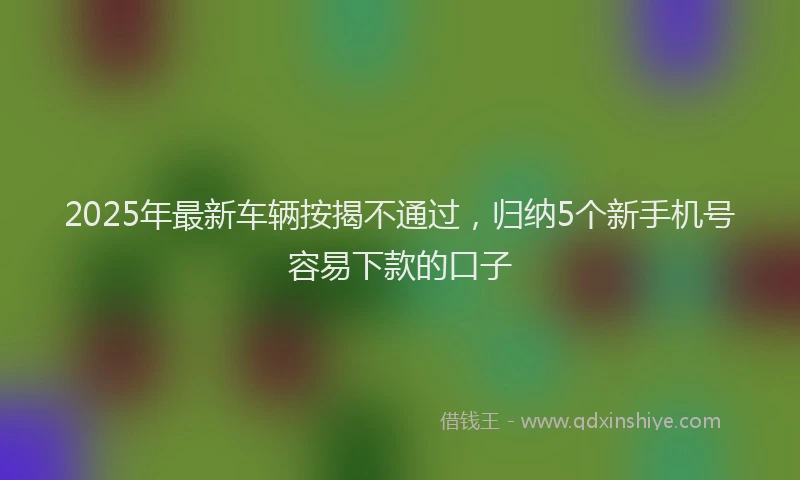 2025年最新车辆按揭不通过，归纳5个新手机号容易下款的口子