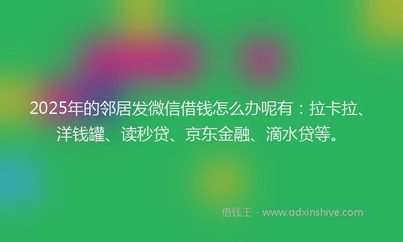 2025年的邻居发微信借钱怎么办呢有：拉卡拉、洋钱罐、读秒贷、京东金融、滴水贷等。